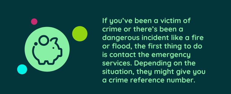 “If you’ve been a victim of crime or there’s been a dangerous incident like a fire or flood, the first thing to do is contact the emergency services. Depending on the situation, they might give you a crime reference number.”